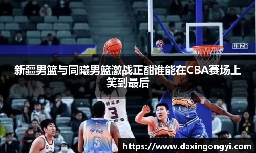 新疆男篮与同曦男篮激战正酣谁能在CBA赛场上笑到最后